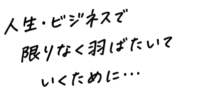 人生・ビジネスで限りなく羽ばたいていくために。